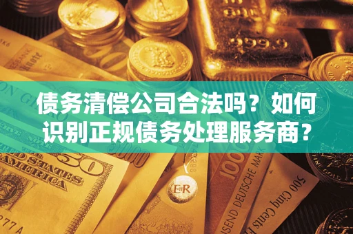 济南债务清偿公司合法吗？如何识别正规债务处理服务商？