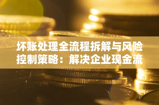 济南坏账处理全流程拆解与风险控制策略：解决企业现金流顽疾的实战指南